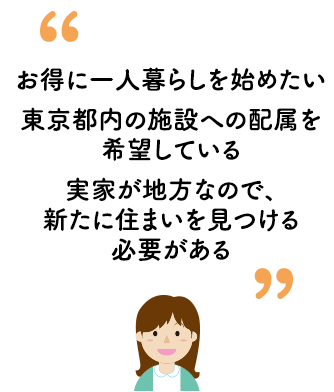 お得に一人暮らしを始めたい、東京都内の施設への配属を希望している、実家が地方なので、新たに住まいを見つける必要がある