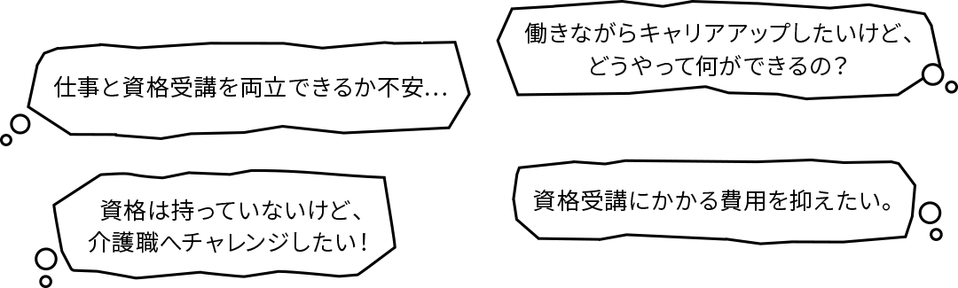 仕事と資格受講を両立できるか不安…|働きながらキャリアアップしたいけど、どうやって何ができるの？|資格は持っていないけど、介護職へチャレンジしたい！|資格受講にかかる費用を抑えたい。